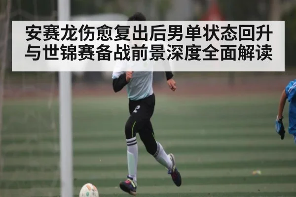 安赛龙伤愈复出后男单状态回升与世锦赛备战前景深度全面解读